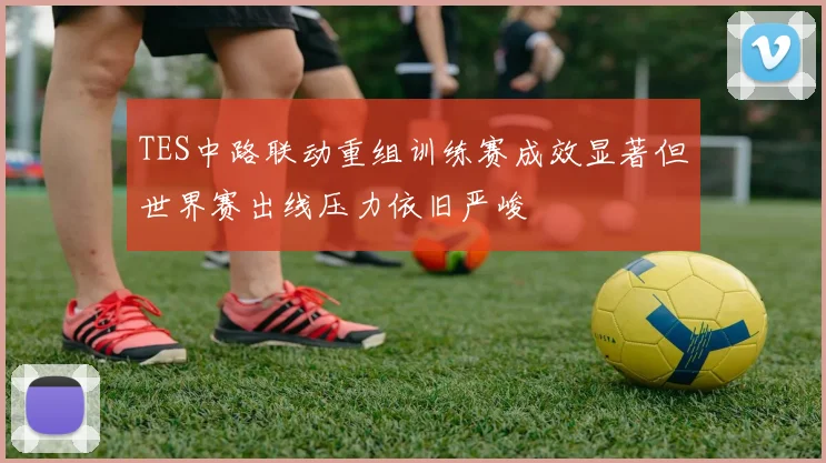 TES中路联动重组训练赛成效显著但世界赛出线压力依旧严峻