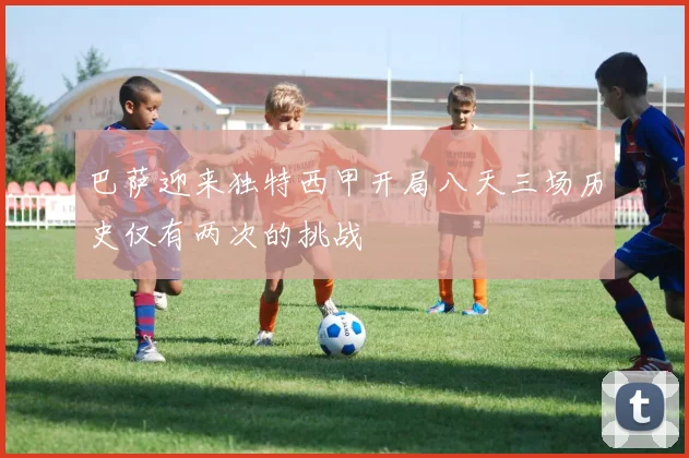 巴萨迎来独特西甲开局八天三场历史仅有两次的挑战