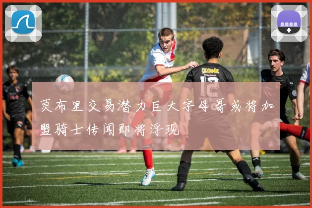 莫布里交易潜力巨大字母哥或将加盟骑士传闻即将浮现
