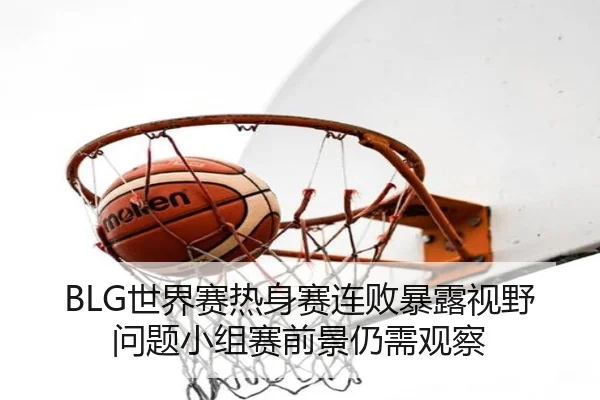 BLG世界赛热身赛连败暴露视野问题小组赛前景仍需观察